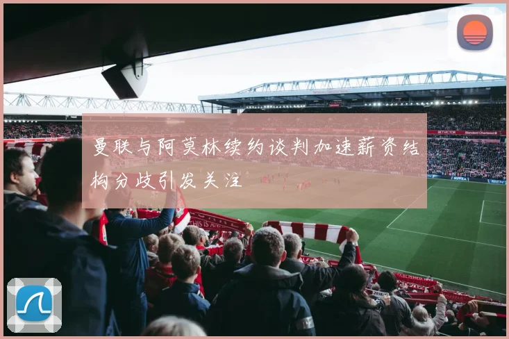 曼联与阿莫林续约谈判加速薪资结构分歧引发关注
