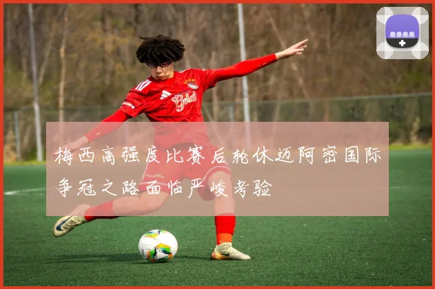 梅西高强度比赛后轮休迈阿密国际争冠之路面临严峻考验