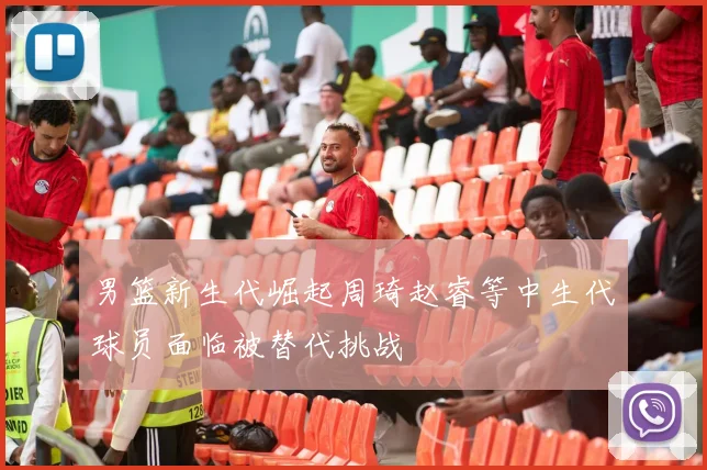 男篮新生代崛起周琦赵睿等中生代球员面临被替代挑战