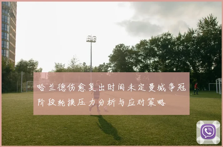 哈兰德伤愈复出时间未定曼城争冠阶段轮换压力分析与应对策略