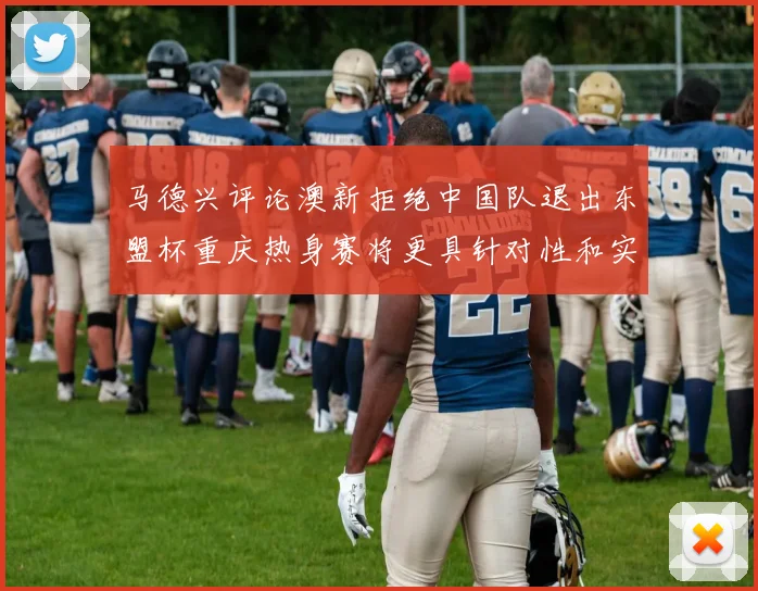 马德兴评论澳新拒绝中国队退出东盟杯重庆热身赛将更具针对性和实效性