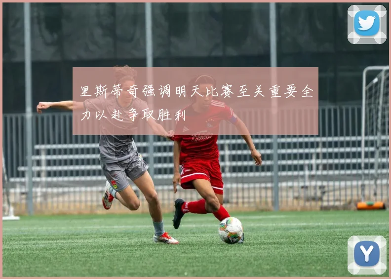里斯蒂奇强调明天比赛至关重要全力以赴争取胜利